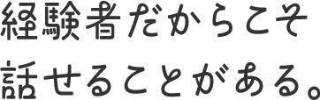 経験者だからこそ話せることがある。